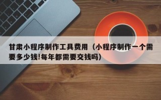 博尔塔拉甘肃小程序制作工具费用（小程序制作一个需要多少钱!每年都需要交钱吗）