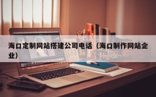 博尔塔拉海口定制网站搭建公司电话（海口制作网站企业）
