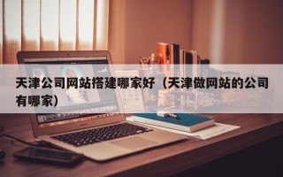 博尔塔拉天津公司网站搭建哪家好（天津做网站的公司有哪家）