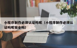 博尔塔拉小程序制作必须认证吗呢（小程序制作必须认证吗呢安全吗）