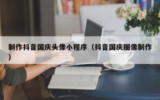 博尔塔拉制作抖音国庆头像小程序（抖音国庆图像制作）