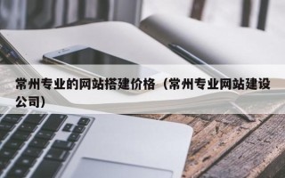博尔塔拉常州专业的网站搭建价格（常州专业网站建设公司）