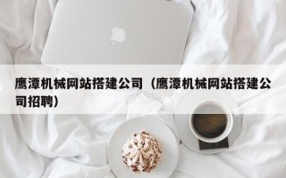 博尔塔拉鹰潭机械网站搭建公司（鹰潭机械网站搭建公司招聘）