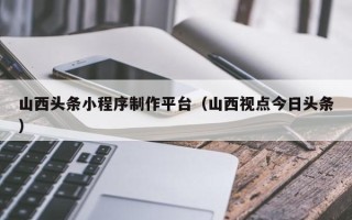 博尔塔拉山西头条小程序制作平台（山西视点今日头条）